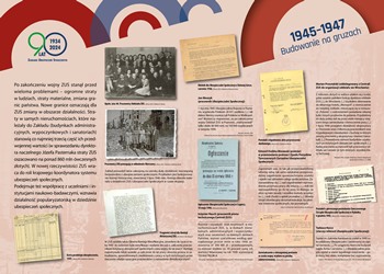 Wystawa „Rzeczpospolita ubezpieczonych. Historia ubezpieczeń społecznych w Polsce", tablica 1945-1947 Budowanie na gruzach, link do powiększonego zdjęcia jpg 3,8 mb. Po zakończeniu wojny ZUS stanął przed wieloma problemami – ogromne straty w ludziach, straty materialne, zmiana granic państwa. Nowe granice oznaczają dla ZUS zmiany w obszarze działalności. Straty w samych nieruchomościach, które należały do Zakładu (budynkach administracyjnych, wypoczynkowych i sanatoriach) stanowią co najmniej trzecią część ich przedwojennej wartości (w sprawozdaniu dyrektora naczelnego Józefa Pasternaka straty ZUS oszacowano na ponad 860 mln ówczesnych złotych). W nowej rzeczywistości ZUS wraca do roli krajowego koordynatora systemu ubezpieczeń społecznych.  Podejmuje też współpracę z uczelniami i instytucjami naukowo-badawczymi, wznawia działalność popularyzatorską w dziedzinie ubezpieczeń społecznych.  Na tablicy znajdują się zdjęcia przedstawiające pracowników ZUS oraz skany dokumentów ubezpieczeniowych z lat 40. XX w. i cytaty ze wspomnień pracowników instytucji ubezpieczeniowych.